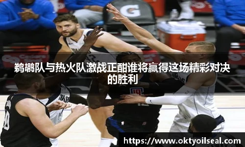 鹈鹕队与热火队激战正酣谁将赢得这场精彩对决的胜利
